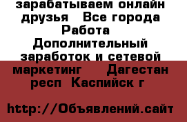 зарабатываем онлайн друзья - Все города Работа » Дополнительный заработок и сетевой маркетинг   . Дагестан респ.,Каспийск г.